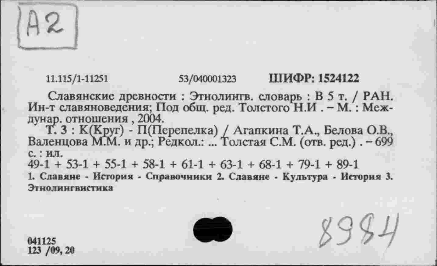 ﻿R
11.115/1-11251	53/040001323 ШИФР: 1524122
Славянские древности : Этнолингв, словарь : В 5 т. / РАН. Ин-т славяноведения; Под общ. ред. Толстого Н.И . - М. : Меж-дунар. отношения, 2004.
Г. 3 : К(Круг) - П(Перепелка) / Агапкина Т.А., Белова О.В., Валенцова М.М. и др.; Редкол.: ... Толстая С.М. (отв. ред.). - 699 с. : ил.
49-1 + 53-1 + 55-1 + 58-1 + 61-1 + 63-1 + 68-1 + 79-1 + 89-1
1. Славяне - История - Справочники 2. Славяне - Культура - История 3. Этнолингвистика
041125
123 /09,20
• ■